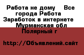 Работа не дому. - Все города Работа » Заработок в интернете   . Мурманская обл.,Полярный г.